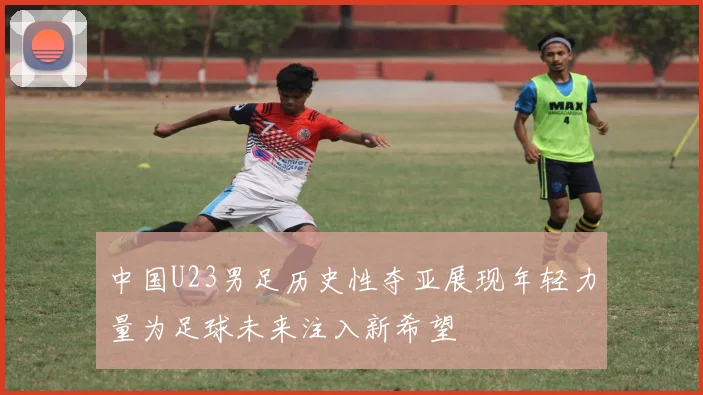 中国U23男足历史性夺亚展现年轻力量为足球未来注入新希望