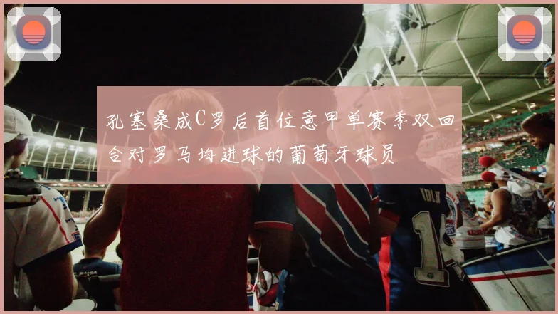 孔塞桑成C罗后首位意甲单赛季双回合对罗马均进球的葡萄牙球员