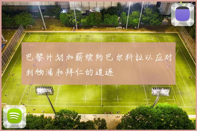 巴黎计划加薪续约巴尔科拉以应对利物浦和拜仁的追逐