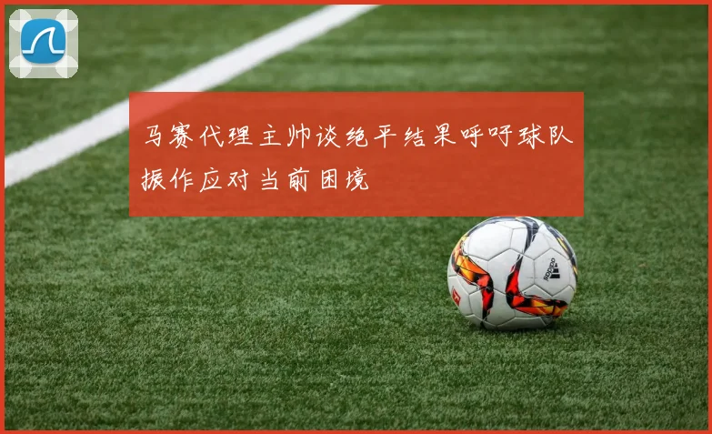 马赛代理主帅谈绝平结果呼吁球队振作应对当前困境