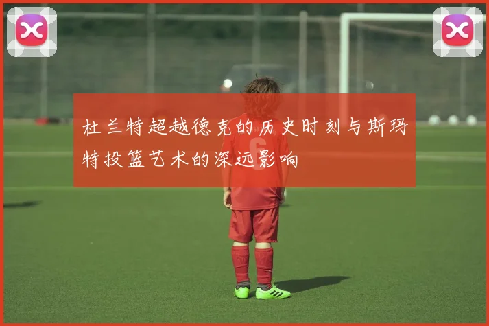 杜兰特超越德克的历史时刻与斯玛特投篮艺术的深远影响