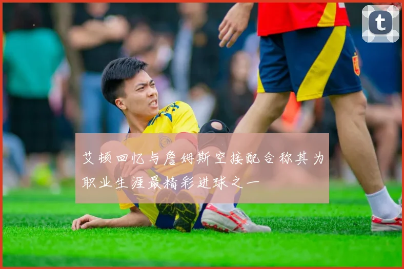 艾顿回忆与詹姆斯空接配合称其为职业生涯最精彩进球之一