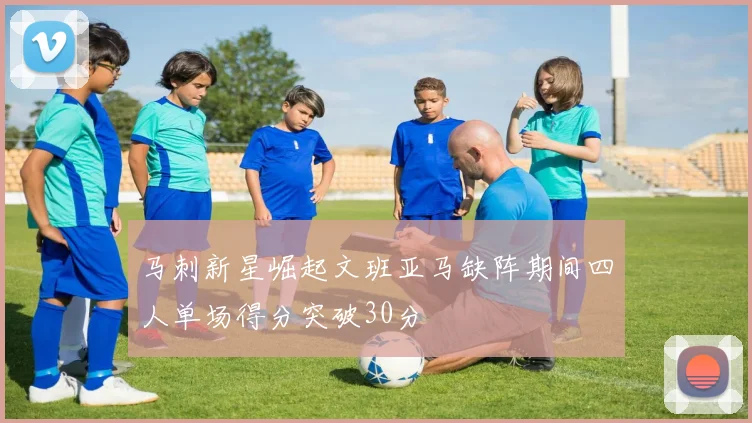 马刺新星崛起文班亚马缺阵期间四人单场得分突破30分
