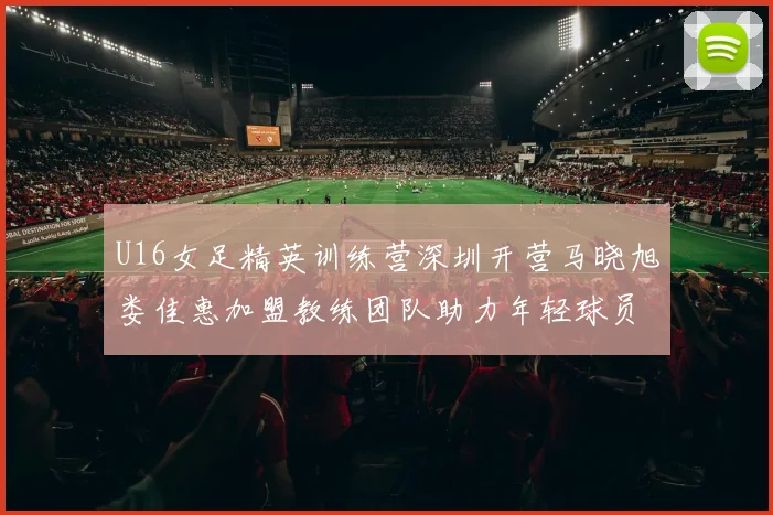 U16女足精英训练营深圳开营马晓旭娄佳惠加盟教练团队助力年轻球员成长