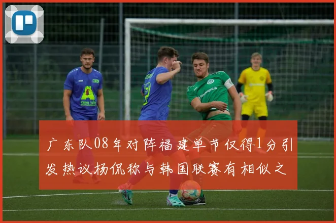 广东队08年对阵福建单节仅得1分引发热议杨侃称与韩国联赛有相似之处